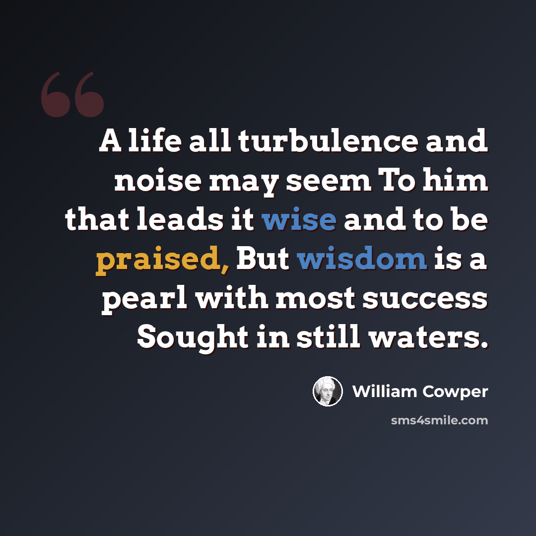 “A life all turbulence and noise may seem To him that leads it wise and to be praised, But wisdom is a pearl with most success Sought in still waters.” quote by William Cowper