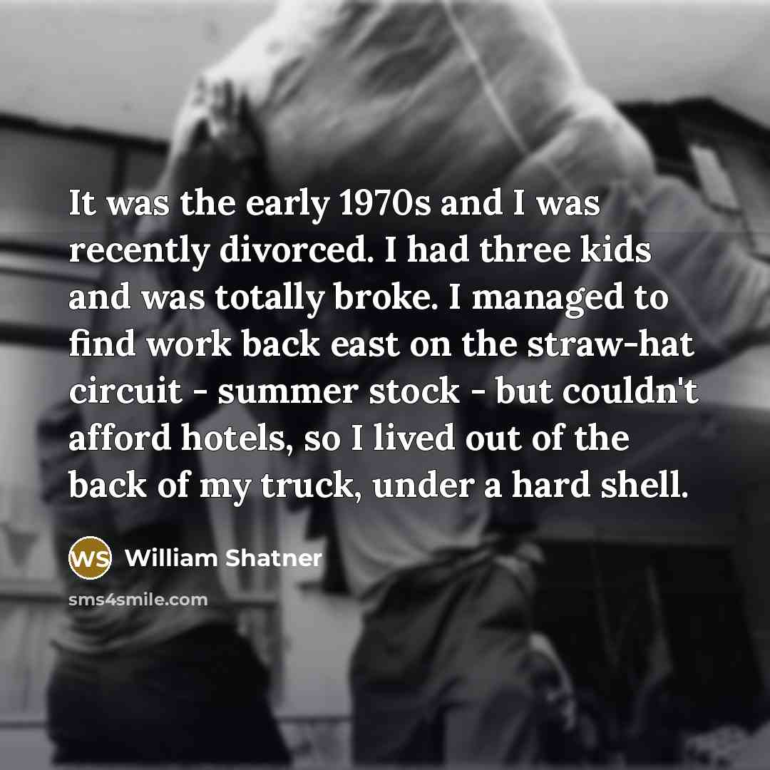 “It was the early 1970s and I was recently divorced. I had three kids and was totally broke. I managed to find work back east on the straw-hat circuit - summer stock - but couldn't afford hotels, so I lived out of the back of my truck, under a hard shell.” quote by William Shatner