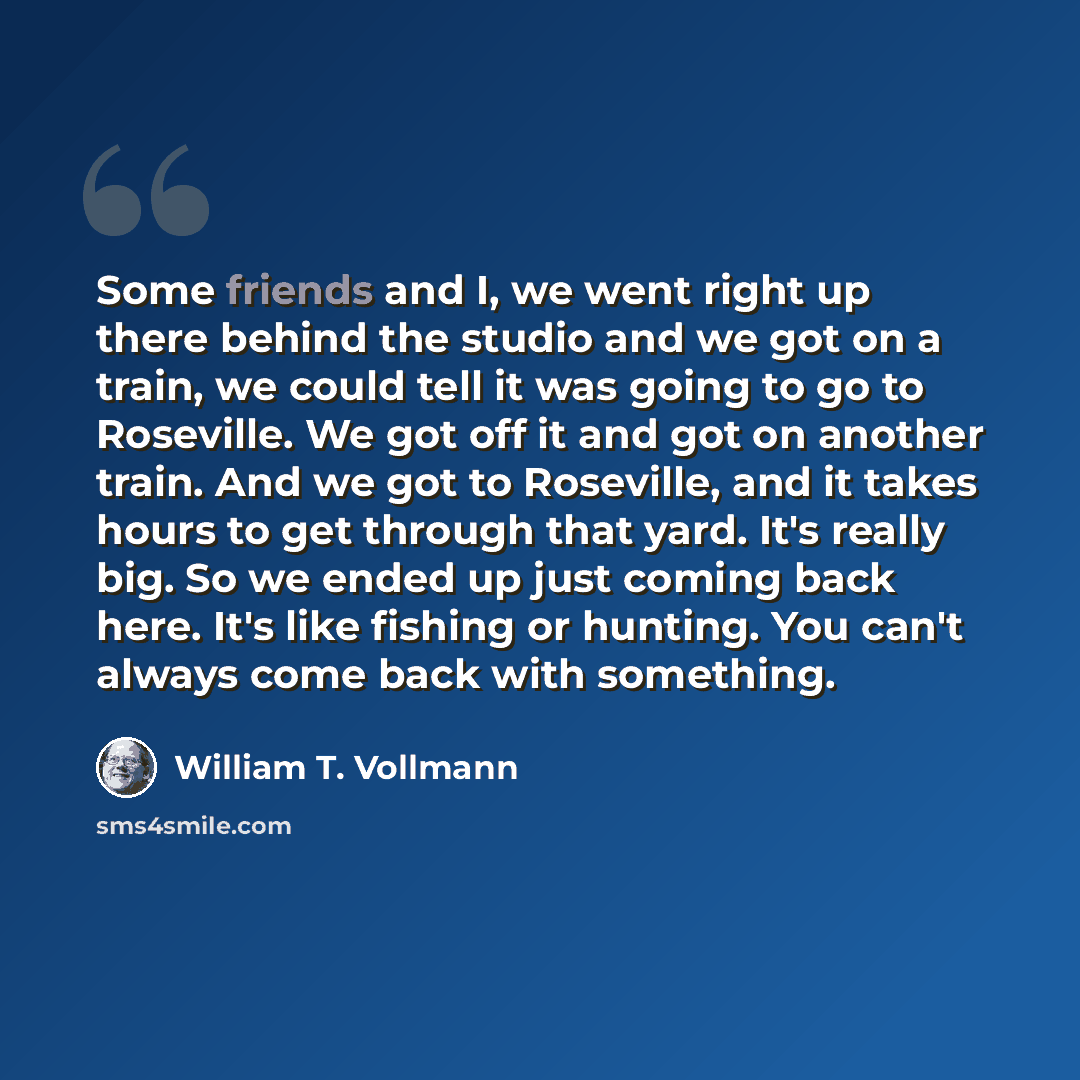 “Some friends and I, we went right up there behind the studio and we got on a train, we could tell it was going to go to Roseville. We got off it and got on another train. And we got to Roseville, and it takes hours to get through that yard. It's really big. So we ended up just coming back here…” quote by William T. Vollmann