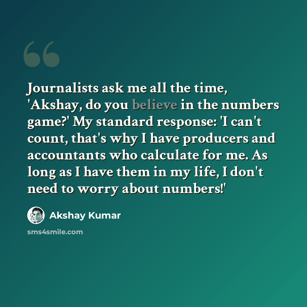 “Journalists ask me all the time, 'Akshay, do you believe in the numbers game?' My standard response: 'I can't count, that's why I have producers and accountants who calculate for me. As long as I have them in my life, I don't need to worry about numbers!'” quote by Akshay Kumar