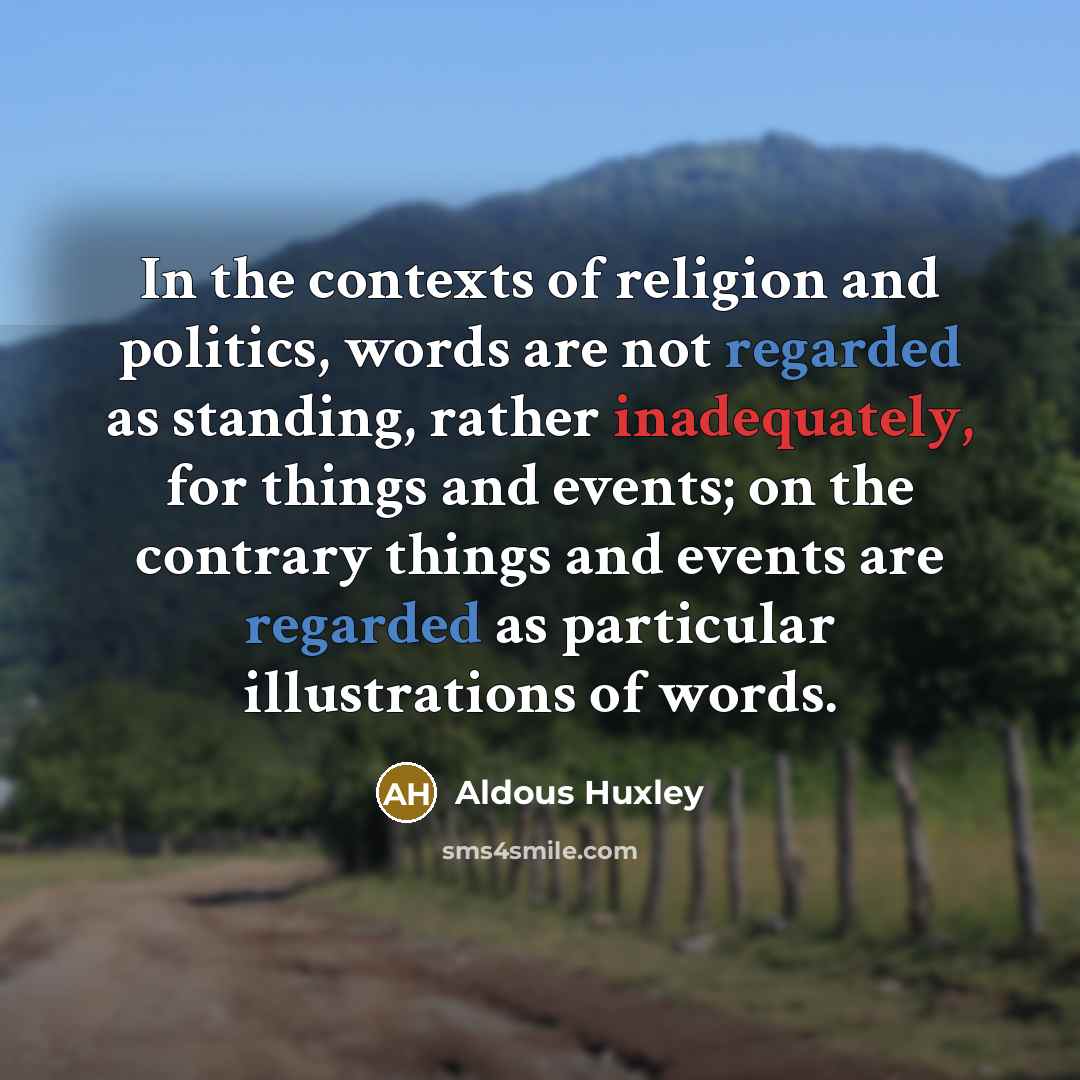 “In the contexts of religion and politics, words are not regarded as standing, rather inadequately, for things and events; on the contrary things and events are regarded as particular illustrations of words.” quote by Aldous Huxley