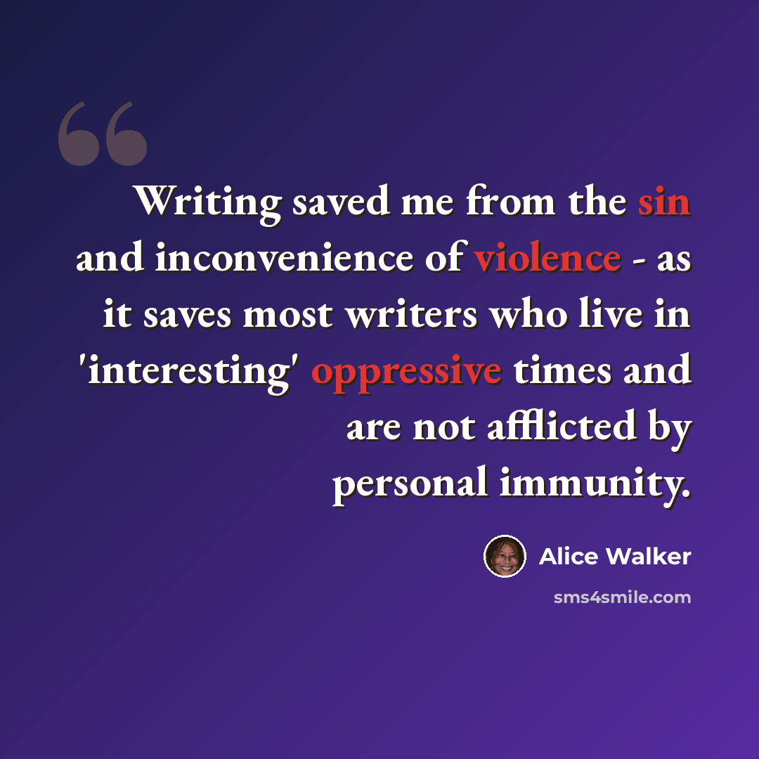 “Writing saved me from the sin and inconvenience of violence - as it saves most writers who live in 'interesting' oppressive times and are not afflicted by personal immunity.” quote by Alice Walker