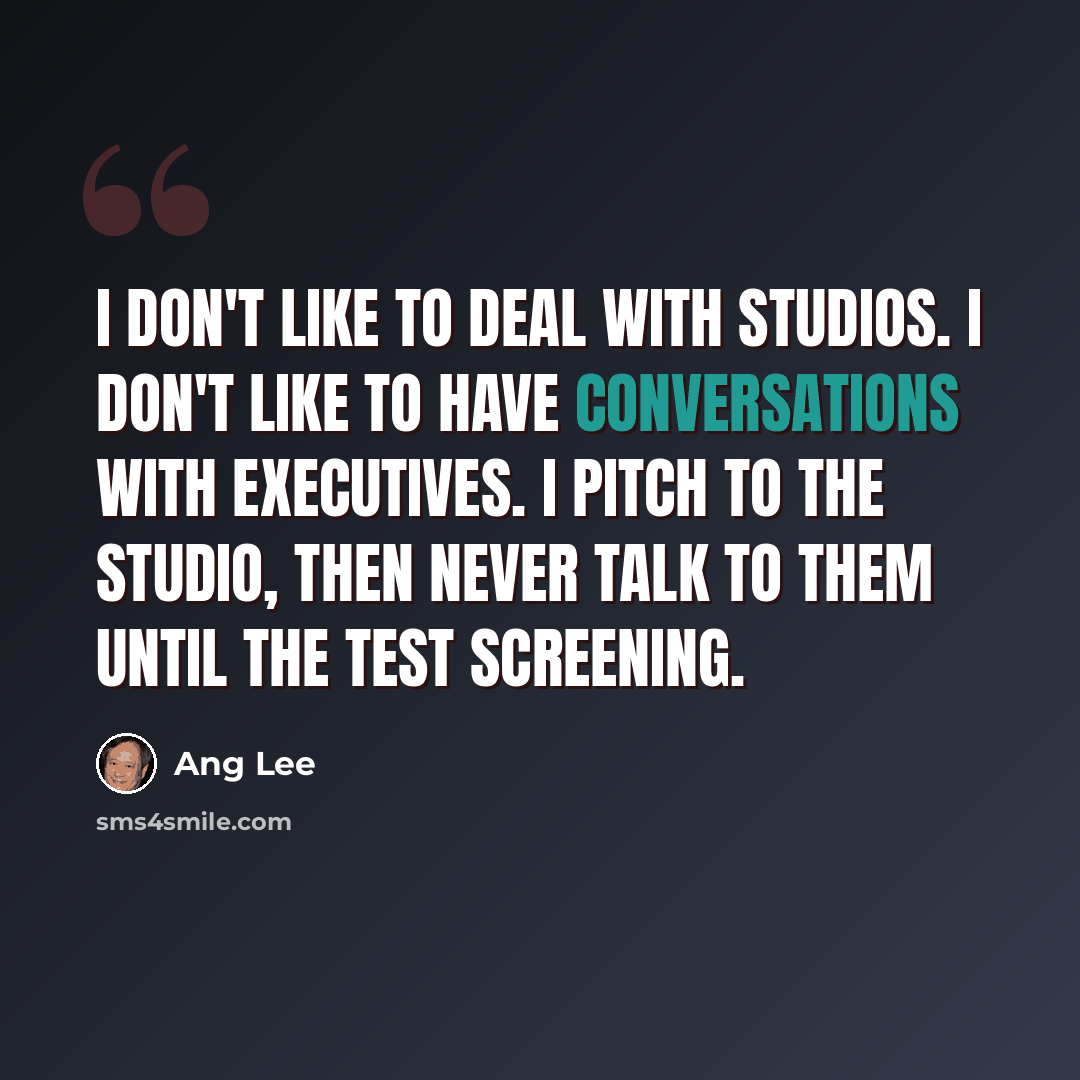 “I don't like to deal with studios. I don't like to have conversations with executives. I pitch to the studio, then never talk to them until the test screening.” quote by Ang Lee