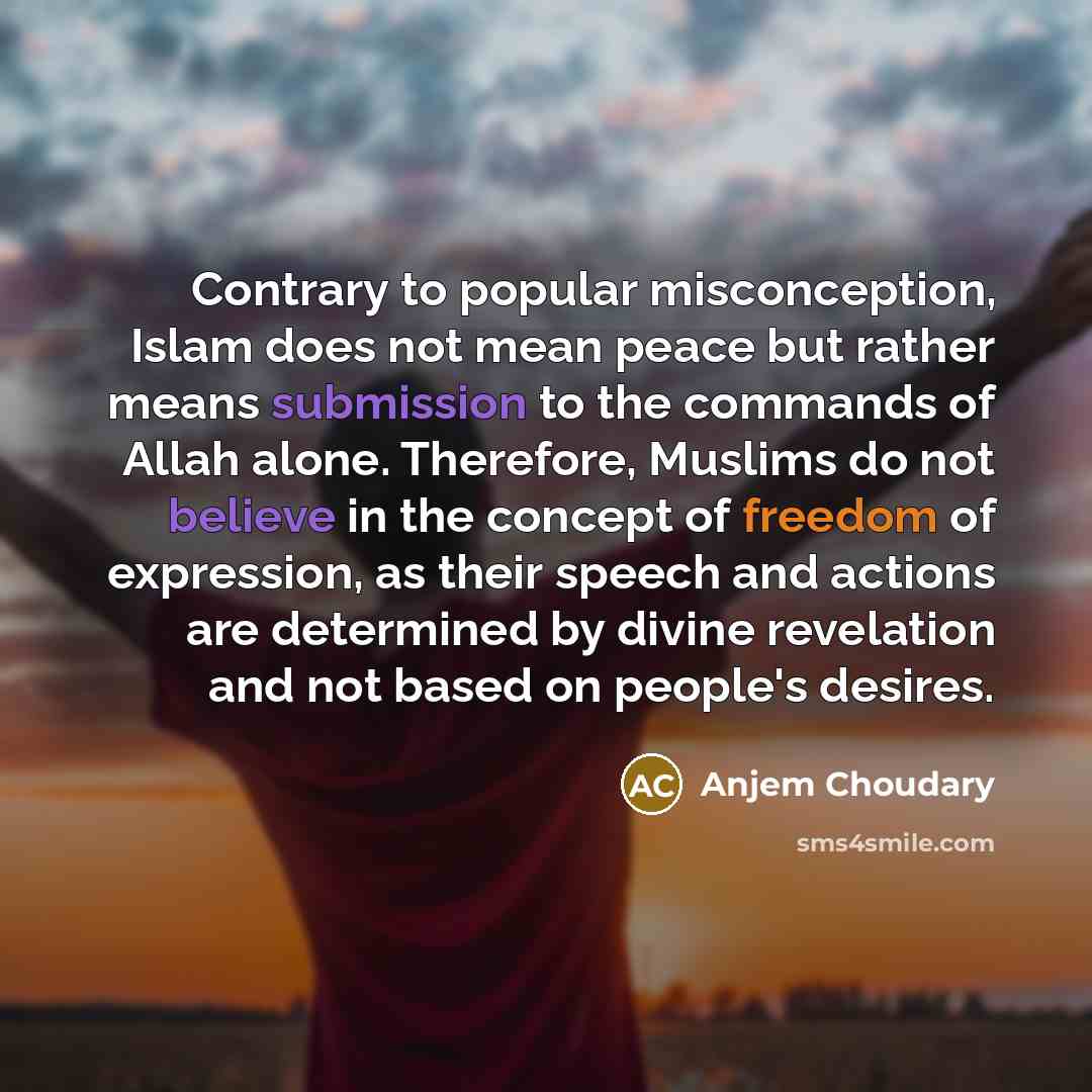 “Contrary to popular misconception, Islam does not mean peace but rather means submission to the commands of Allah alone. Therefore, Muslims do not believe in the concept of freedom of expression, as their speech and actions are determined by divine revelation and not based on people's desires.” quote by Anjem Choudary