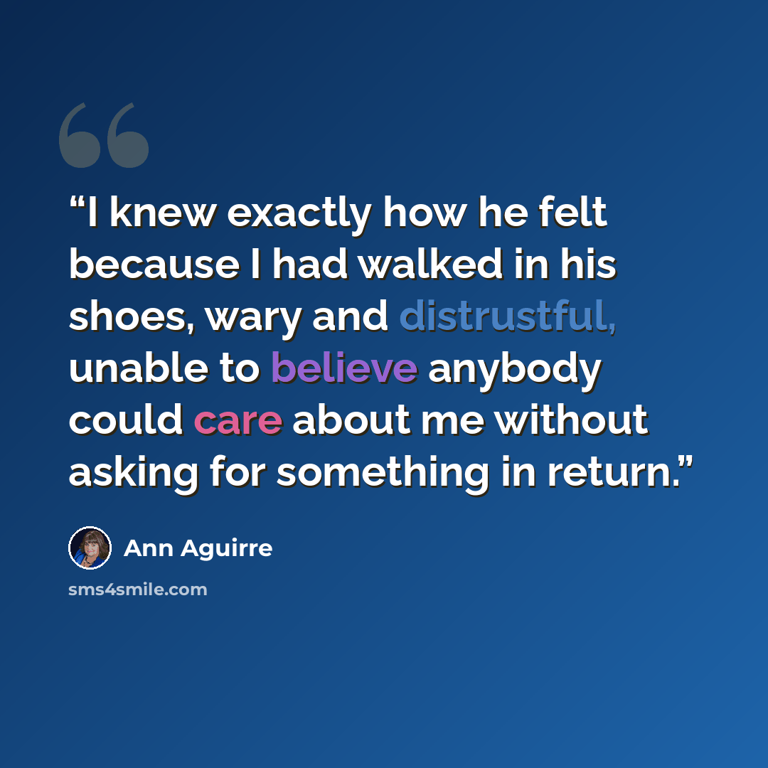 “I knew exactly how he felt because I had walked in his shoes, wary and distrustful, unable to believe anybody could care about me without asking for something in return.” quote by Ann Aguirre