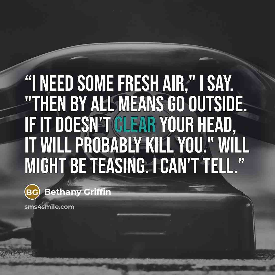 “I need some fresh air," I say. "Then by all means go outside. If it doesn't clear your head, it will probably kill you." Will might be teasing. I can't tell.” quote by Bethany Griffin