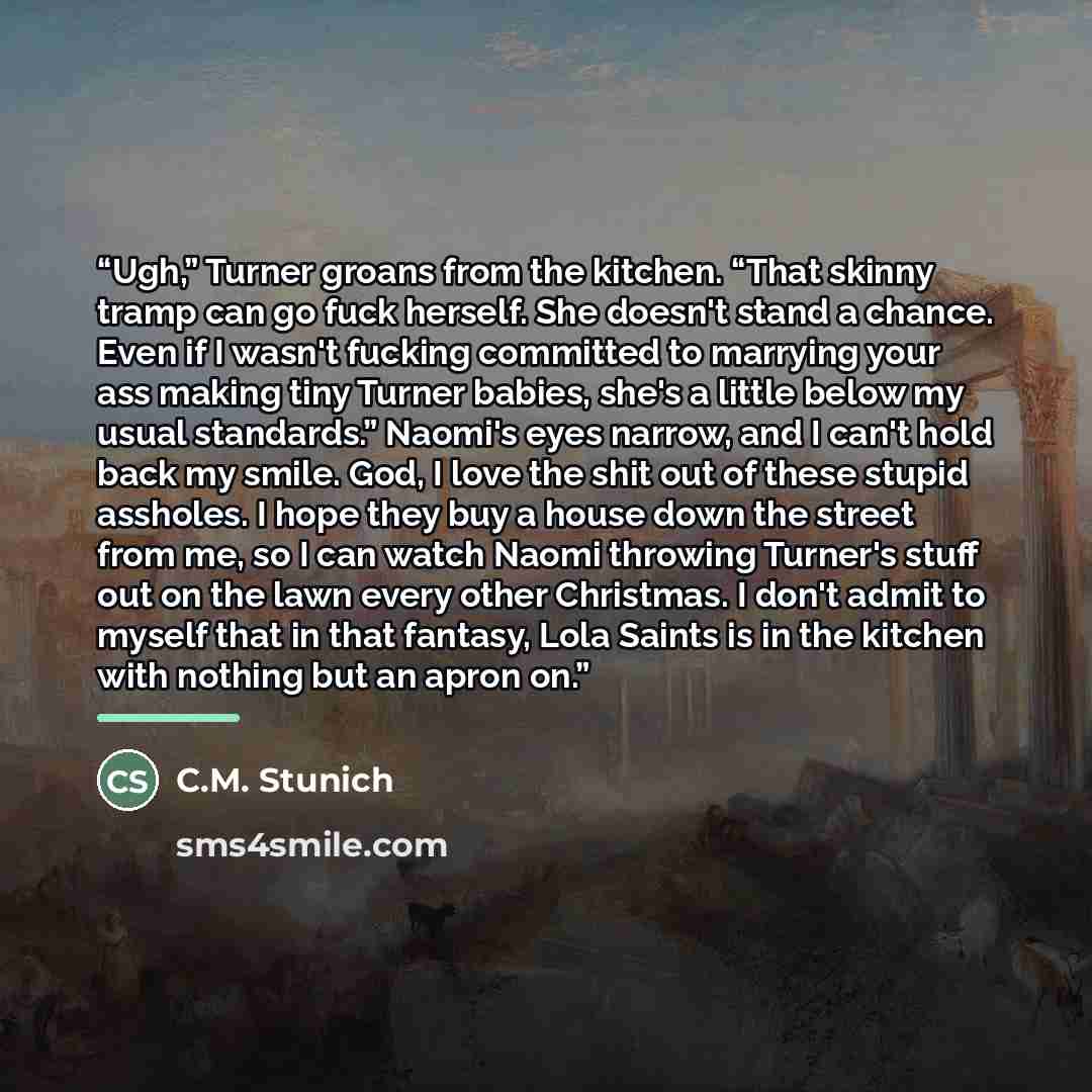 “Ugh,” Turner groans from the kitchen. “That skinny tramp can go fuck herself. She doesn't stand a chance. Even if I wasn't fucking committed to marrying your ass making tiny Turner babies, she's a little below my usual standards.” Naomi's eyes narrow, and I can't hold back my smile. God, I love…” quote by C.M. Stunich