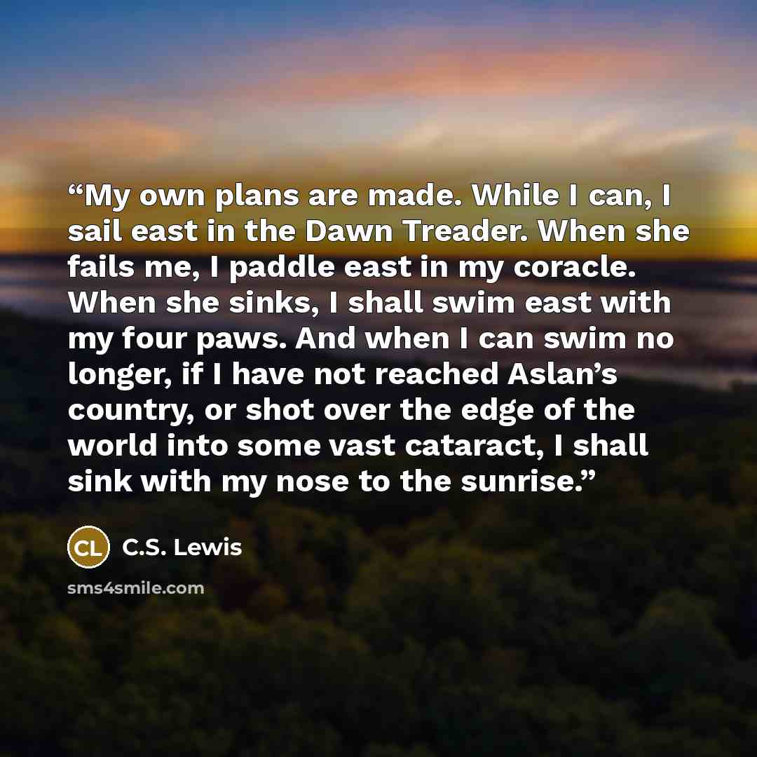 “My own plans are made. While I can, I sail east in the Dawn Treader. When she fails me, I paddle east in my coracle. When she sinks, I shall swim east with my four paws. And when I can swim no longer, if I have not reached Aslan’s country, or shot over the edge of the world into some vast…” quote by C.S. Lewis
