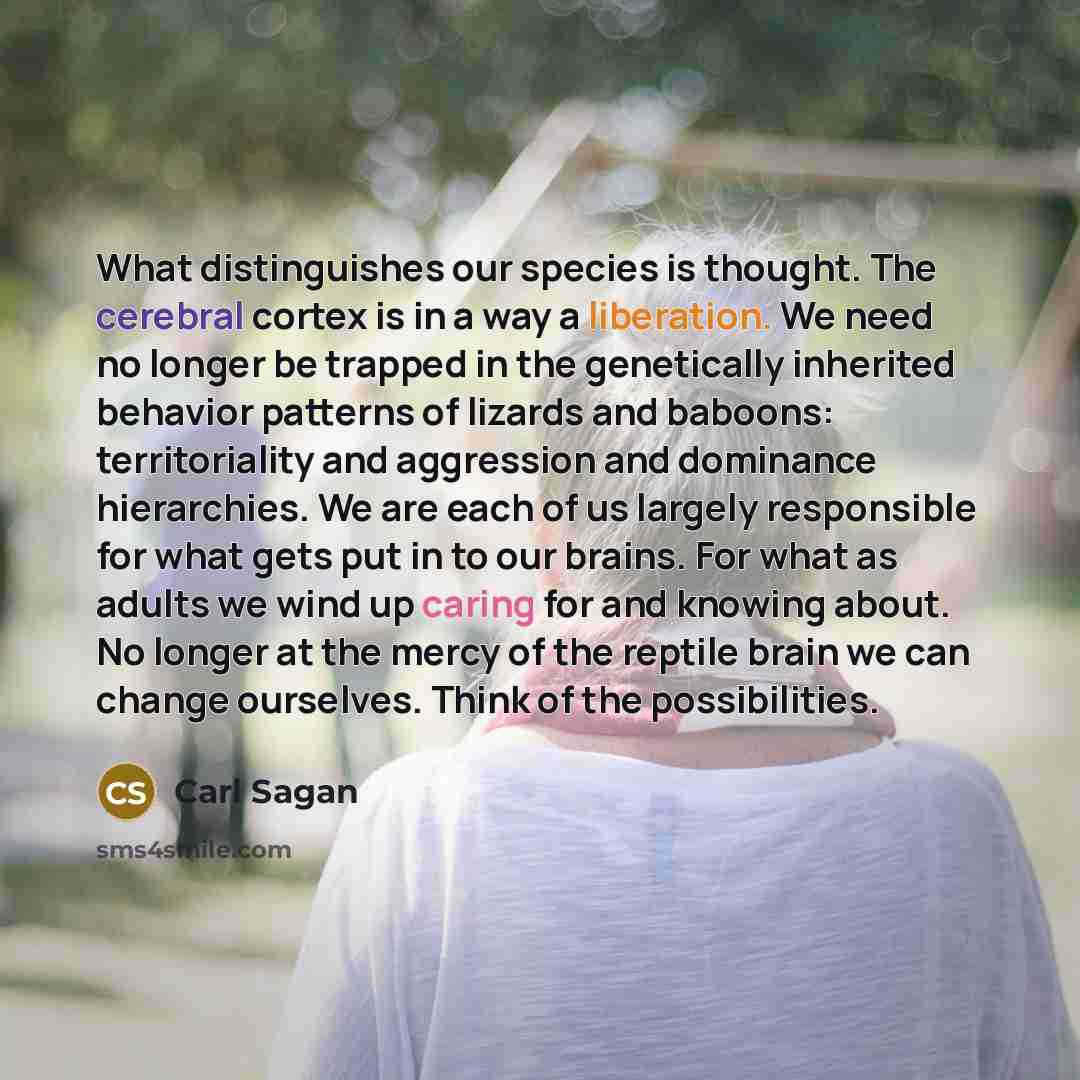 “What distinguishes our species is thought. The cerebral cortex is in a way a liberation. We need no longer be trapped in the genetically inherited behavior patterns of lizards and baboons: territoriality and aggression and dominance hierarchies. We are each of us largely responsible for what gets…” quote by Carl Sagan