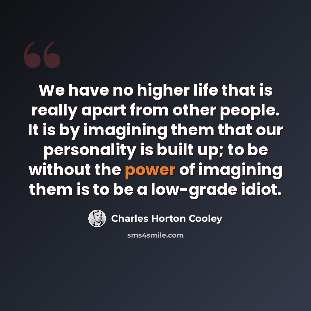 “We have no higher life that is really apart from other people. It is by imagining them that our personality is built up; to be without the power of imagining them is to be a low-grade idiot.” quote by Charles Horton Cooley