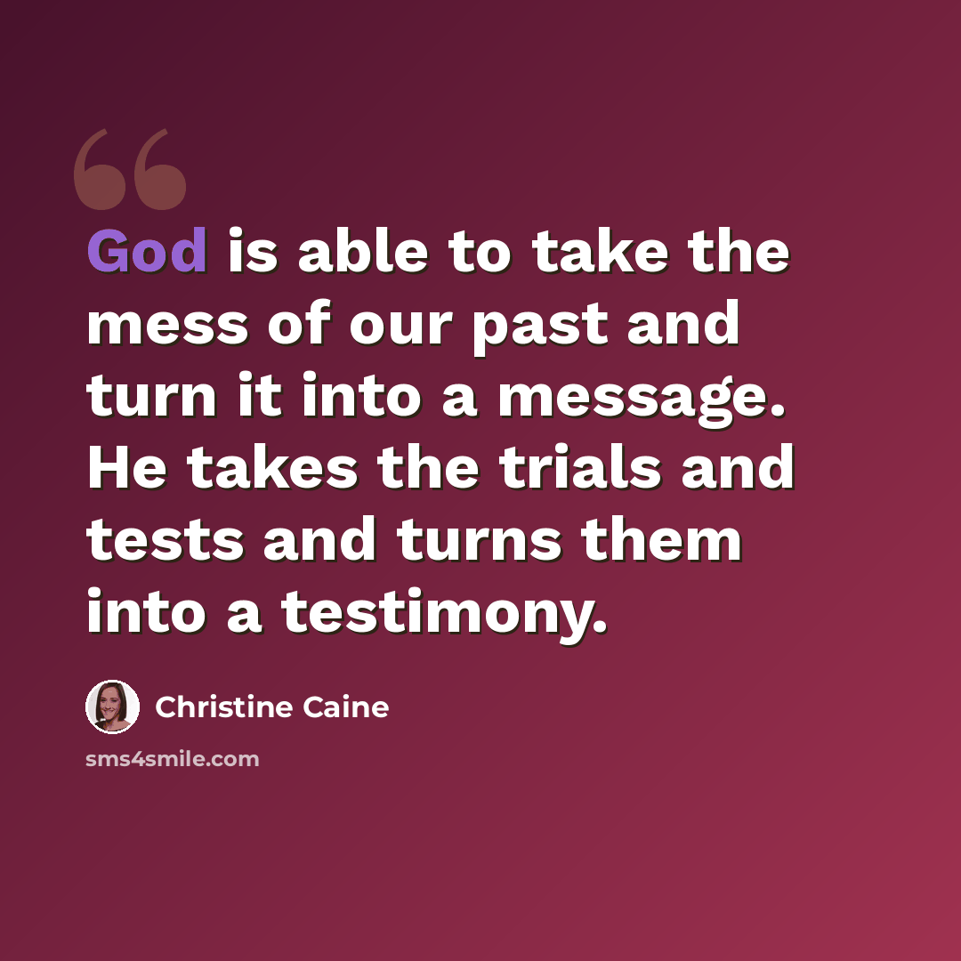 “God is able to take the mess of our past and turn it into a message. He takes the trials and tests and turns them into a testimony.” quote by Christine Caine