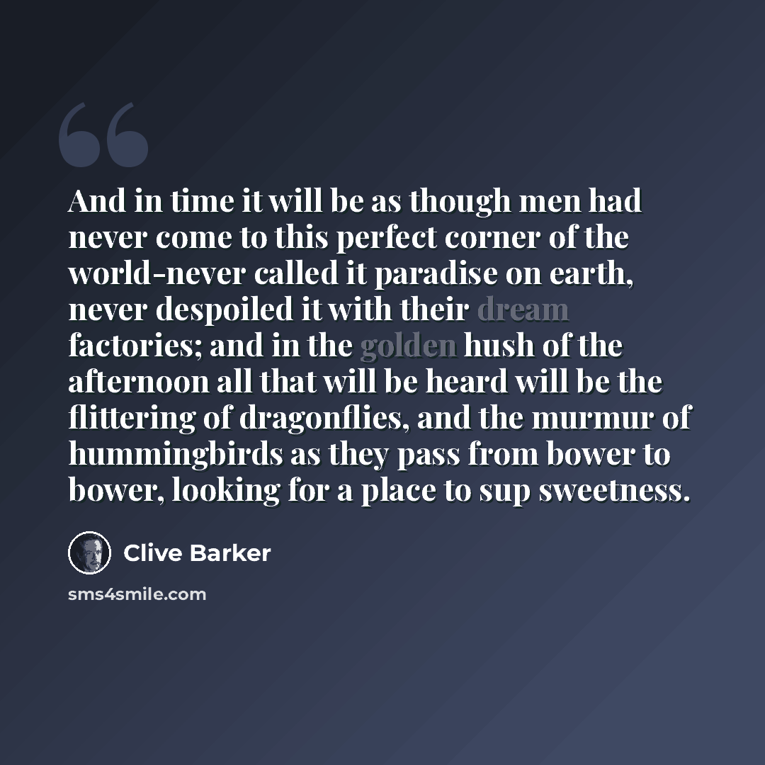 “And in time it will be as though men had never come to this perfect corner of the world-never called it paradise on earth, never despoiled it with their dream factories; and in the golden hush of the afternoon all that will be heard will be the flittering of dragonflies, and the murmur of…” quote by Clive Barker