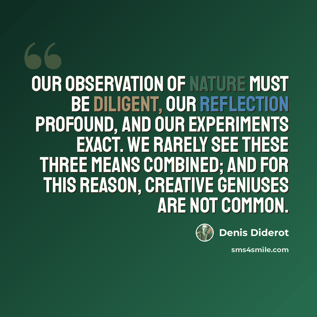 “Our observation of nature must be diligent, our reflection profound, and our experiments exact. We rarely see these three means combined; and for this reason, creative geniuses are not common.” quote by Denis Diderot