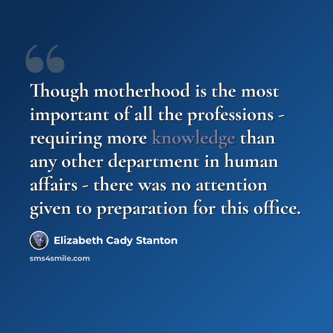 “Though motherhood is the most important of all the professions - requiring more knowledge than any other department in human affairs - there was no attention given to preparation for this office.” quote by Elizabeth Cady Stanton