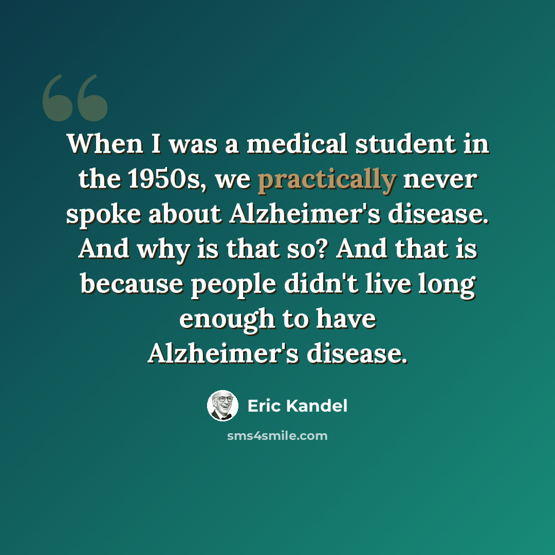 “When I was a medical student in the 1950s, we practically never spoke about Alzheimer's disease. And why is that so? And that is because people didn't live long enough to have Alzheimer's disease.” quote by Eric Kandel