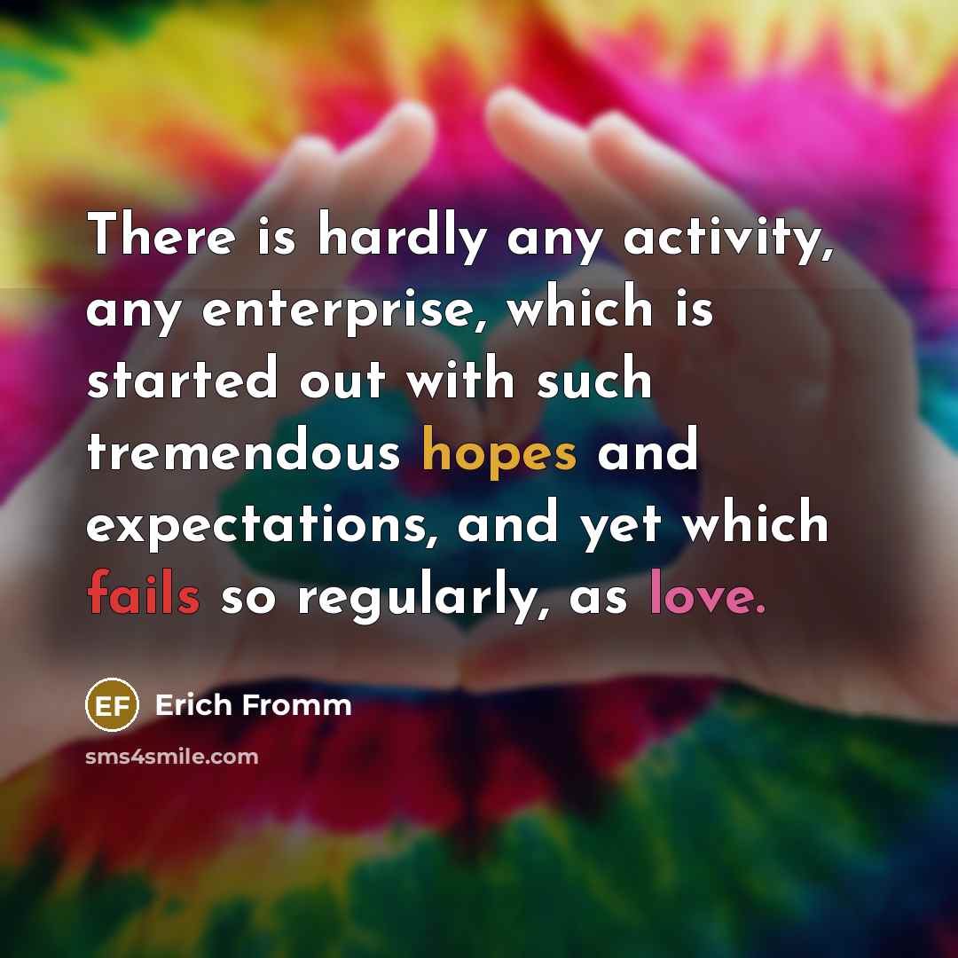 “There is hardly any activity, any enterprise, which is started out with such tremendous hopes and expectations, and yet which fails so regularly, as love.” quote by Erich Fromm