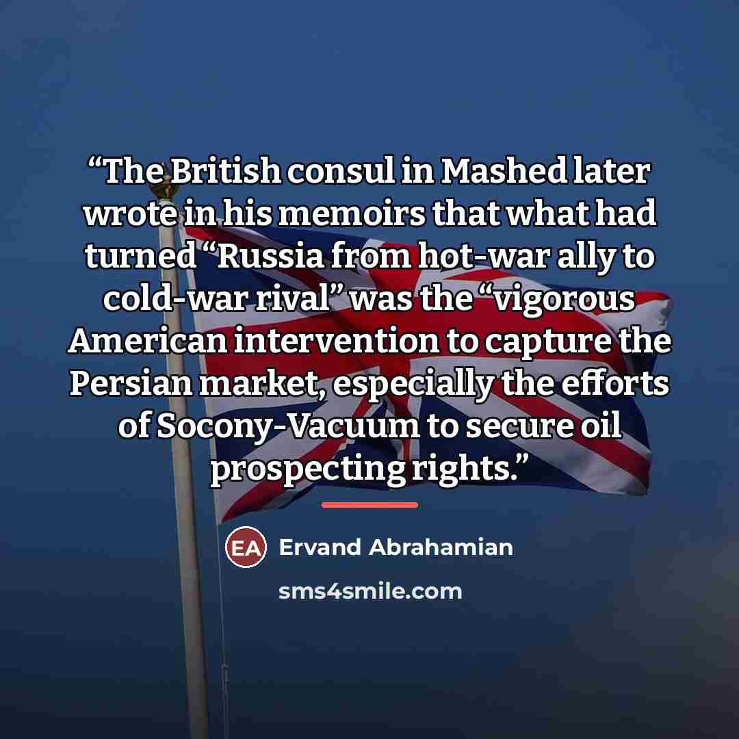 “The British consul in Mashed later wrote in his memoirs that what had turned “Russia from hot-war ally to cold-war rival” was the “vigorous American intervention to capture the Persian market, especially the efforts of Socony-Vacuum to secure oil prospecting rights.” quote by Ervand Abrahamian