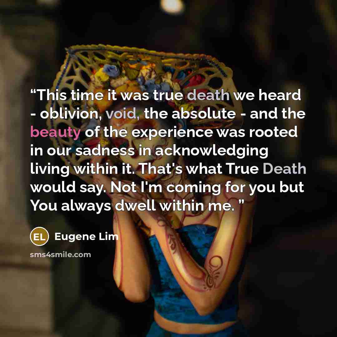 “This time it was true death we heard - oblivion, void, the absolute - and the beauty of the experience was rooted in our sadness in acknowledging living within it. That's what True Death would say. Not I'm coming for you but You always dwell within me.” quote by Eugene Lim