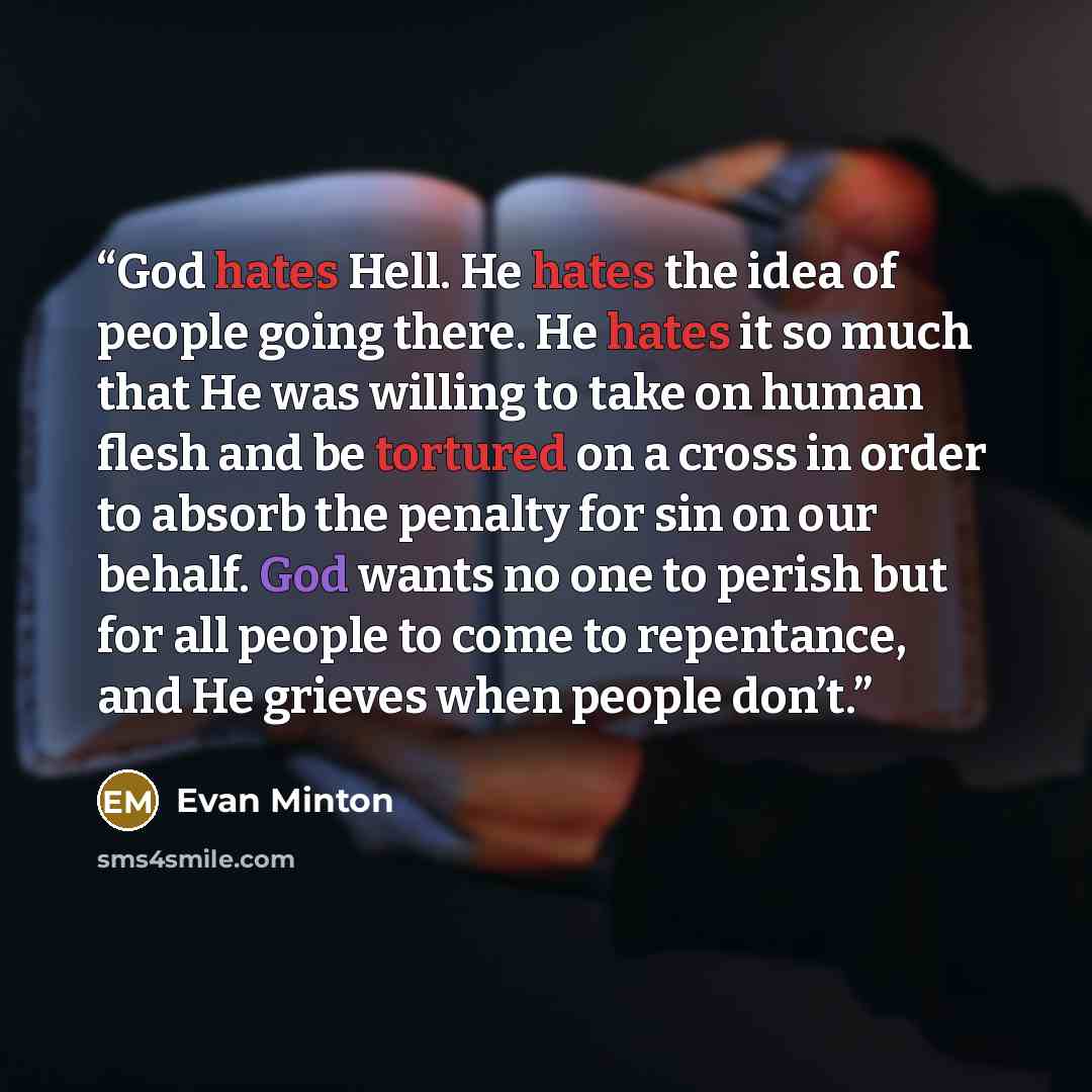 “God hates Hell. He hates the idea of people going there. He hates it so much that He was willing to take on human flesh and be tortured on a cross in order to absorb the penalty for sin on our behalf. God wants no one to perish but for all people to come to repentance, and He grieves when people…” quote by Evan Minton