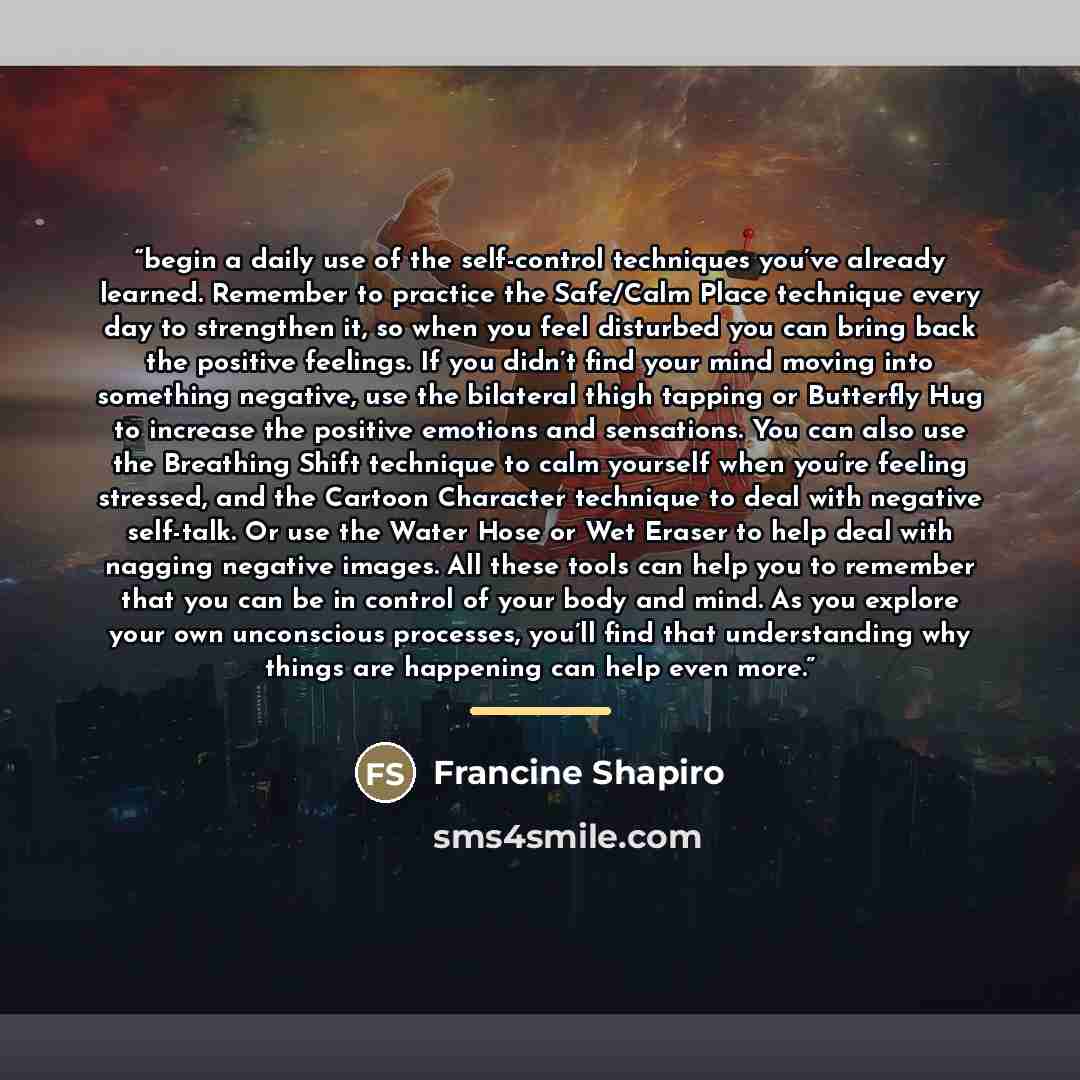 “begin a daily use of the self-control techniques you’ve already learned. Remember to practice the Safe/Calm Place technique every day to strengthen it, so when you feel disturbed you can bring back the positive feelings. If you didn’t find your mind moving into something negative, use the…” quote by Francine Shapiro