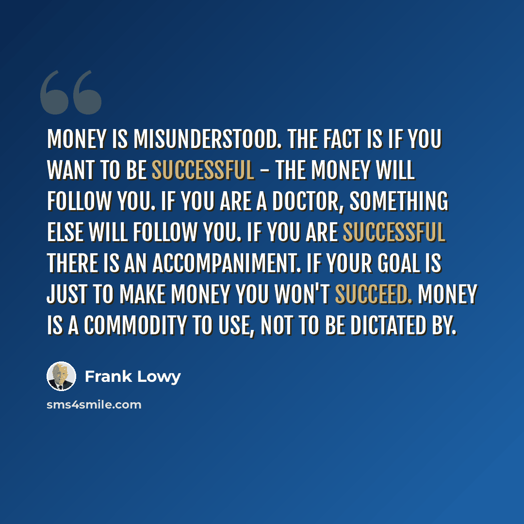 “Money is misunderstood. The fact is if you want to be successful - the money will follow you. If you are a doctor, something else will follow you. If you are successful there is an accompaniment. If your goal is just to make money you won't succeed. Money is a commodity to use, not to be dictated…” quote by Frank Lowy