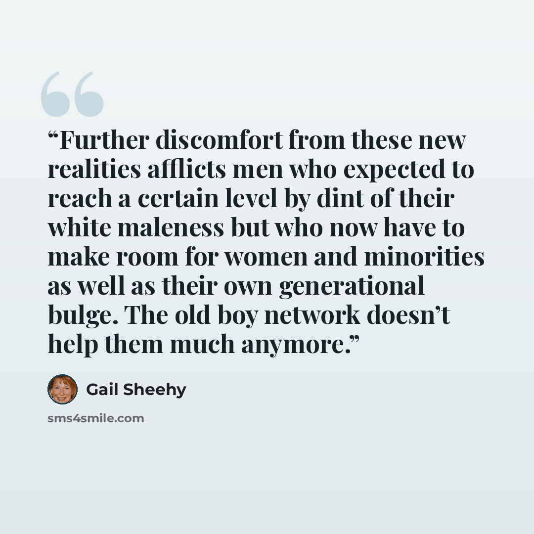 “Further discomfort from these new realities afflicts men who expected to reach a certain level by dint of their white maleness but who now have to make room for women and minorities as well as their own generational bulge. The old boy network doesn’t help them much anymore.” quote by Gail Sheehy