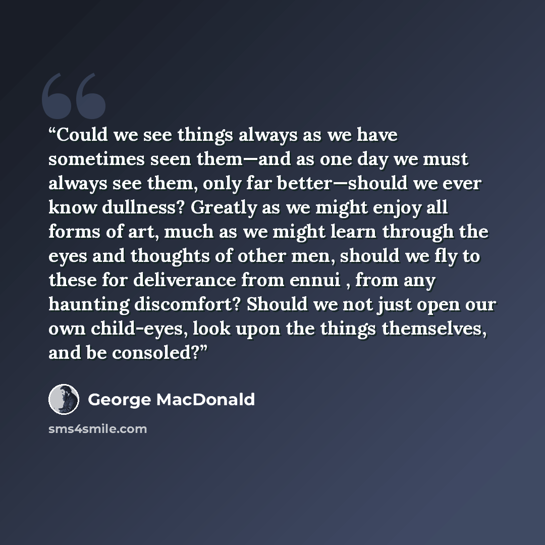 “Could we see things always as we have sometimes seen them—and as one day we must always see them, only far better—should we ever know dullness? Greatly as we might enjoy all forms of art, much as we might learn through the eyes and thoughts of other men, should we fly to these for deliverance from…” quote by George MacDonald