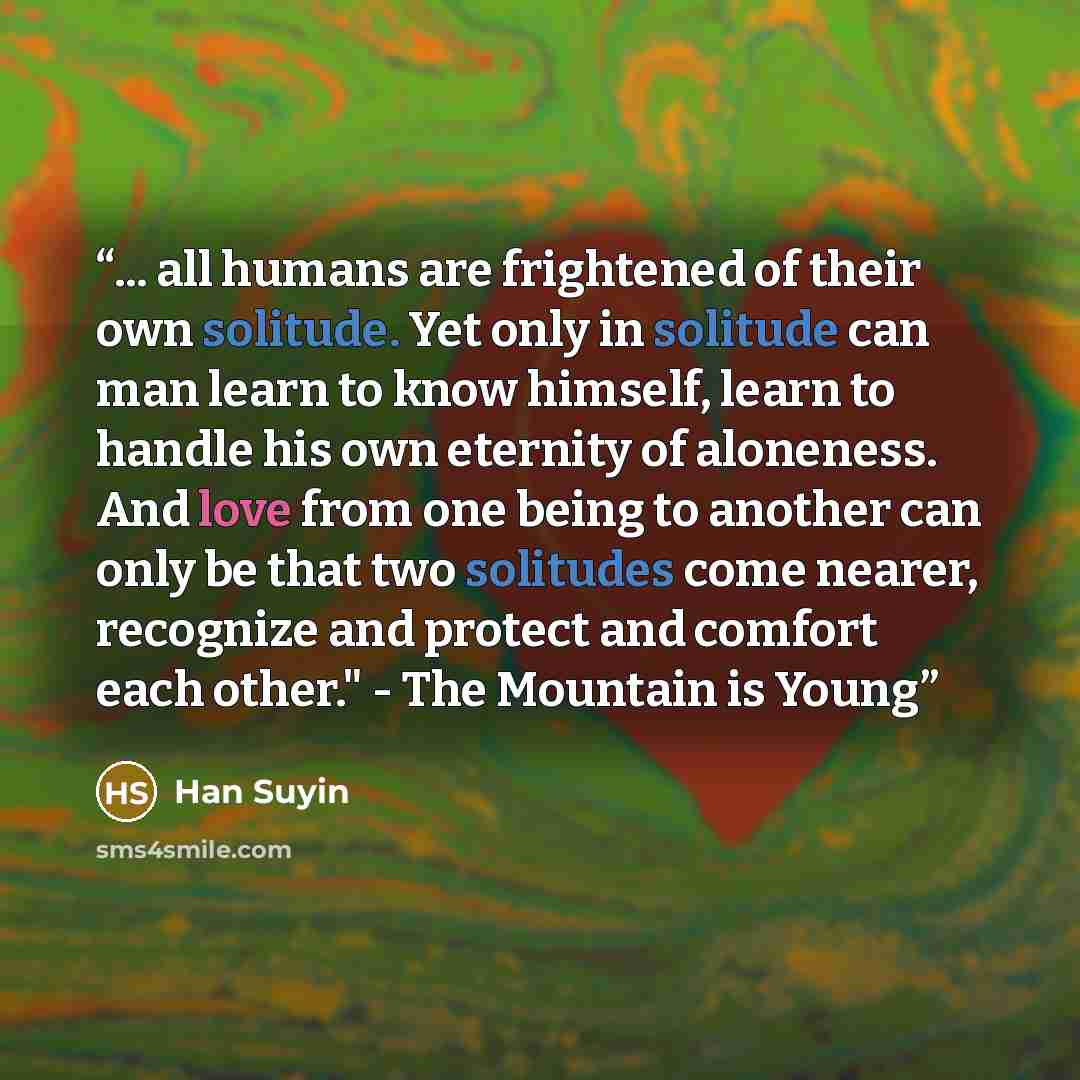 “... all humans are frightened of their own solitude. Yet only in solitude can man learn to know himself, learn to handle his own eternity of aloneness. And love from one being to another can only be that two solitudes come nearer, recognize and protect and comfort each other." - The Mountain is…” quote by Han Suyin