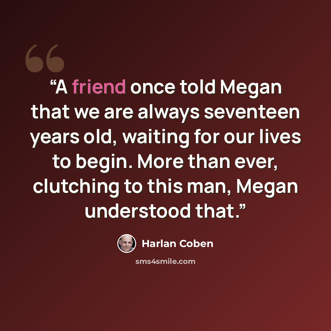 “A friend once told Megan that we are always seventeen years old, waiting for our lives to begin. More than ever, clutching to this man, Megan understood that.” quote by Harlan Coben