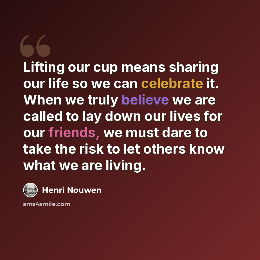 “Lifting our cup means sharing our life so we can celebrate it. When we truly believe we are called to lay down our lives for our friends, we must dare to take the risk to let others know what we are living.” quote by Henri Nouwen