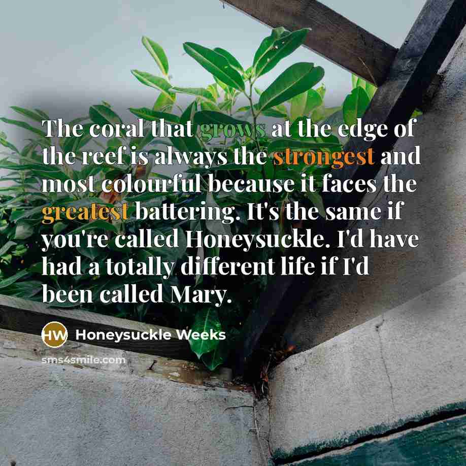 “The coral that grows at the edge of the reef is always the strongest and most colourful because it faces the greatest battering. It's the same if you're called Honeysuckle. I'd have had a totally different life if I'd been called Mary.” quote by Honeysuckle Weeks