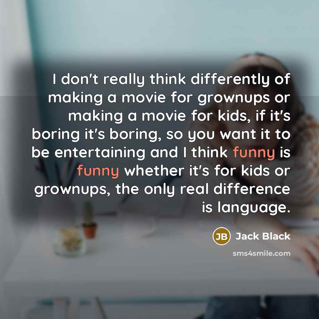 “I don't really think differently of making a movie for grownups or making a movie for kids, if it's boring it's boring, so you want it to be entertaining and I think funny is funny whether it's for kids or grownups, the only real difference is language.” quote by Jack Black