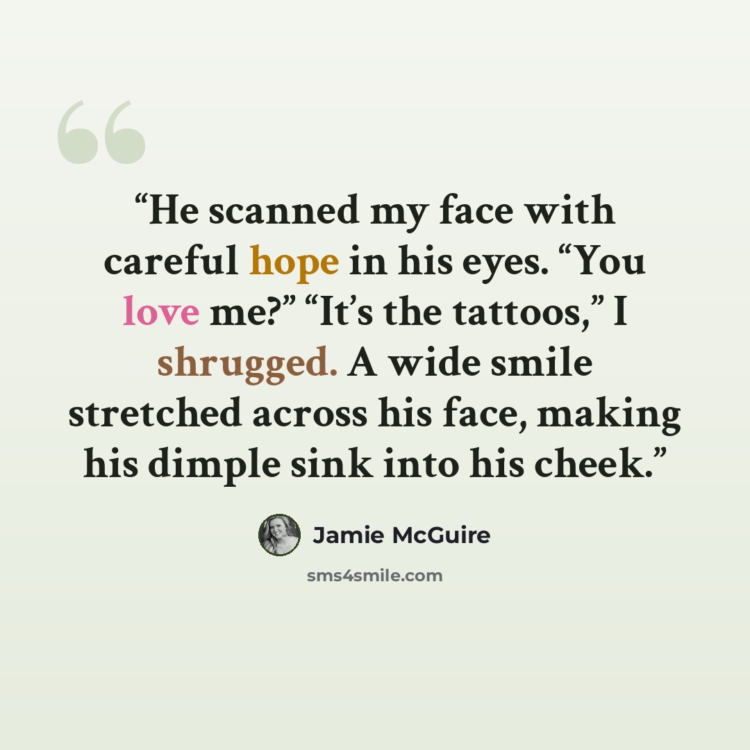 “He scanned my face with careful hope in his eyes. “You love me?” “It’s the tattoos,” I shrugged. A wide smile stretched across his face, making his dimple sink into his cheek.” quote by Jamie McGuire