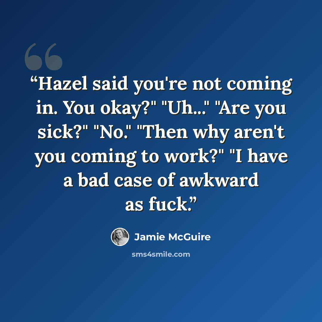 “Hazel said you're not coming in. You okay?" "Uh..." "Are you sick?" "No." "Then why aren't you coming to work?" "I have a bad case of awkward as fuck.” quote by Jamie McGuire