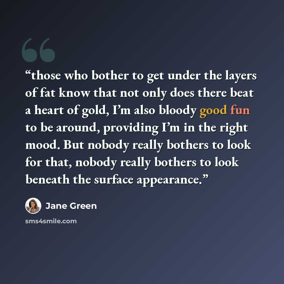 “those who bother to get under the layers of fat know that not only does there beat a heart of gold, I’m also bloody good fun to be around, providing I’m in the right mood. But nobody really bothers to look for that, nobody really bothers to look beneath the surface appearance.” quote by Jane Green