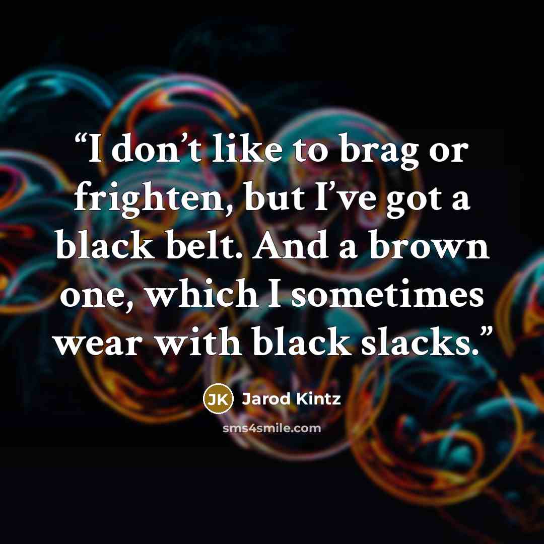 “I don’t like to brag or frighten, but I’ve got a black belt. And a brown one, which I sometimes wear with black slacks.” quote by Jarod Kintz
