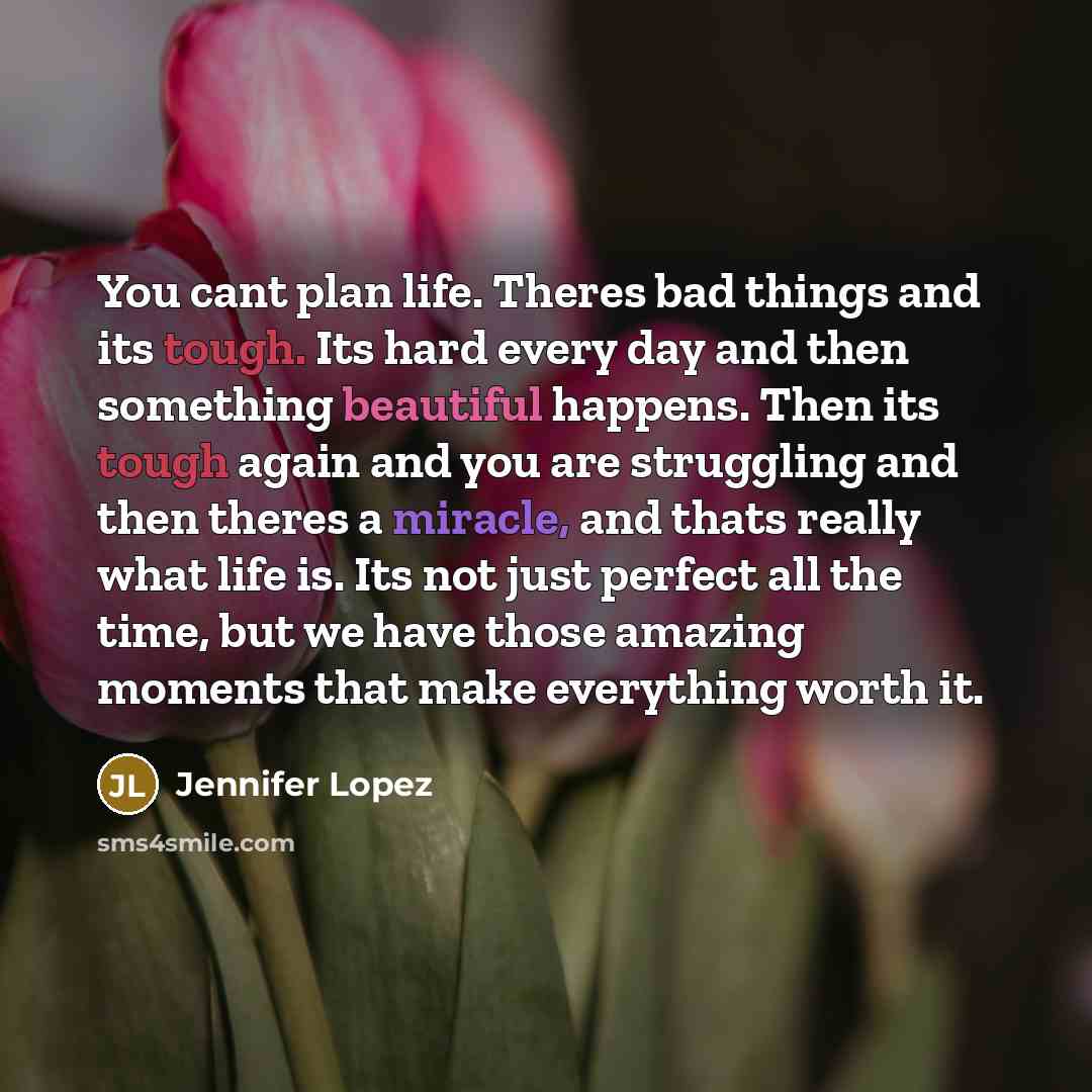 “You cant plan life. Theres bad things and its tough. Its hard every day and then something beautiful happens. Then its tough again and you are struggling and then theres a miracle, and thats really what life is. Its not just perfect all the time, but we have those amazing moments that make…” quote by Jennifer Lopez