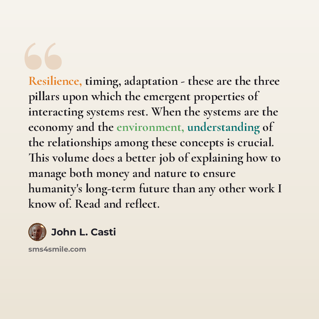 “Resilience, timing, adaptation - these are the three pillars upon which the emergent properties of interacting systems rest. When the systems are the economy and the environment, understanding of the relationships among these concepts is crucial. This volume does a better job of explaining how to…” quote by John L. Casti