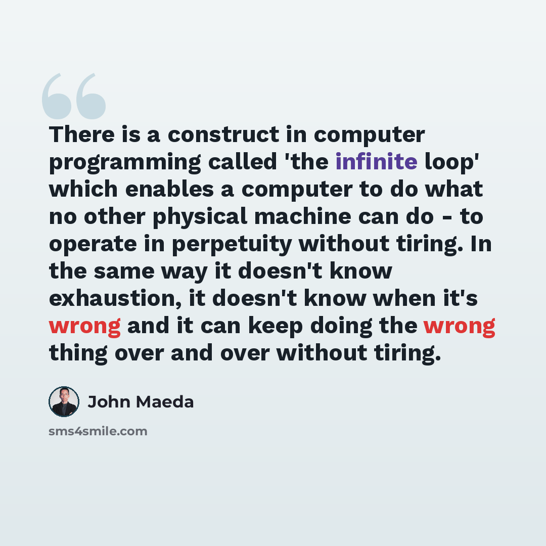 “There is a construct in computer programming called 'the infinite loop' which enables a computer to do what no other physical machine can do - to operate in perpetuity without tiring. In the same way it doesn't know exhaustion, it doesn't know when it's wrong and it can keep doing the wrong thing…” quote by John Maeda