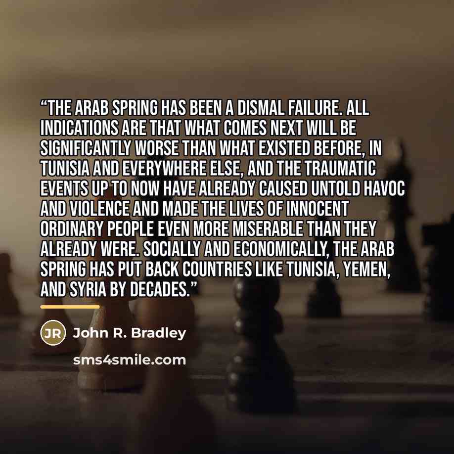 “The Arab Spring has been a dismal failure. All indications are that what comes next will be significantly worse than what existed before, in Tunisia and everywhere else, and the traumatic events up to now have already caused untold havoc and violence and made the lives of innocent ordinary people…” quote by John R. Bradley