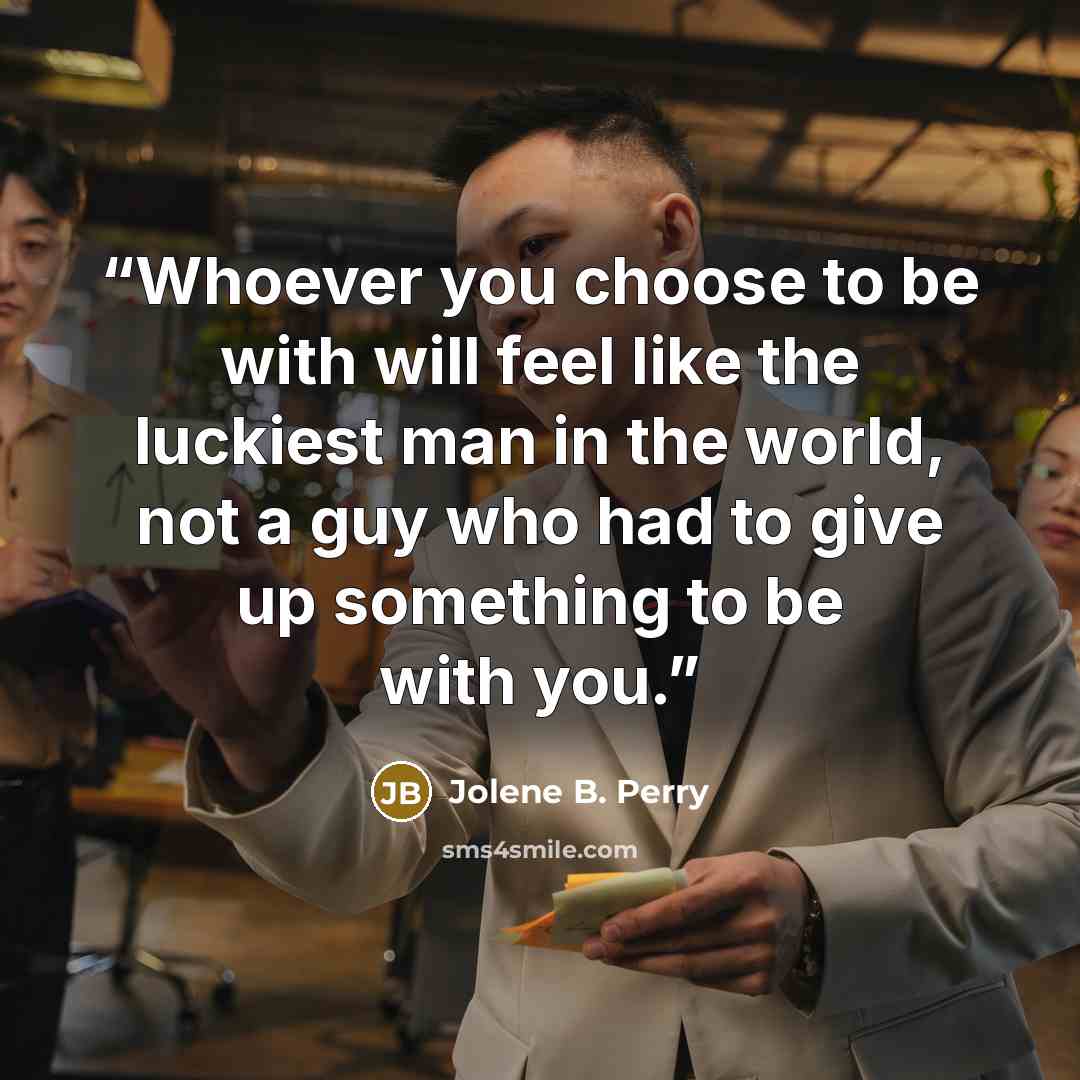 “Whoever you choose to be with will feel like the luckiest man in the world, not a guy who had to give up something to be with you.” quote by Jolene B. Perry