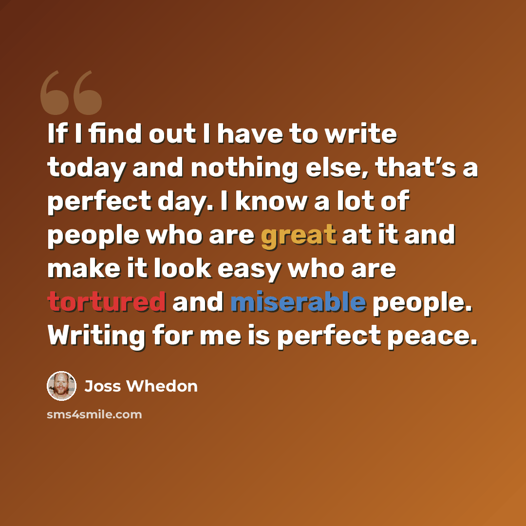 “If I find out I have to write today and nothing else, that’s a perfect day. I know a lot of people who are great at it and make it look easy who are tortured and miserable people. Writing for me is perfect peace.” quote by Joss Whedon