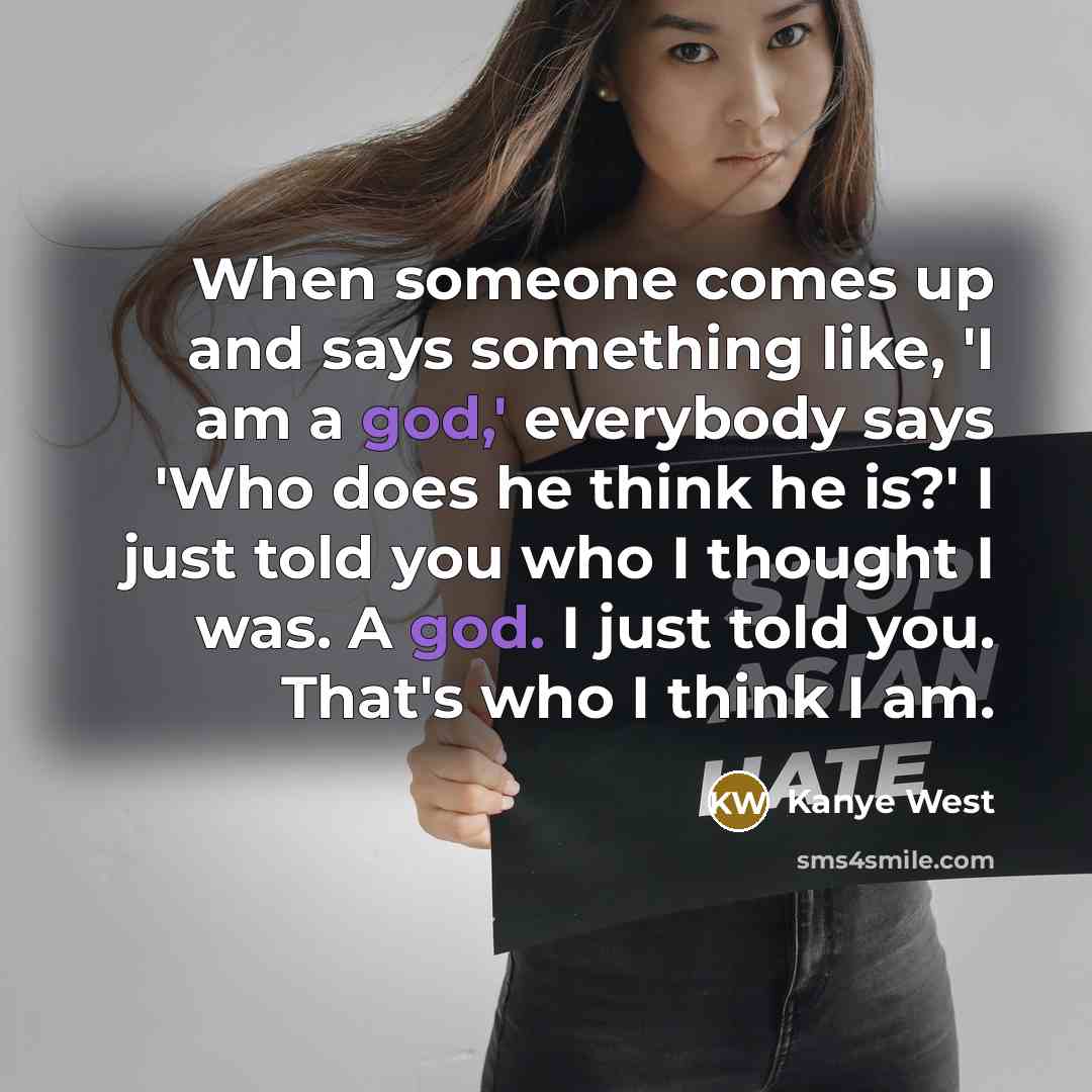“When someone comes up and says something like, 'I am a god,' everybody says 'Who does he think he is?' I just told you who I thought I was. A god. I just told you. That's who I think I am.” quote by Kanye West