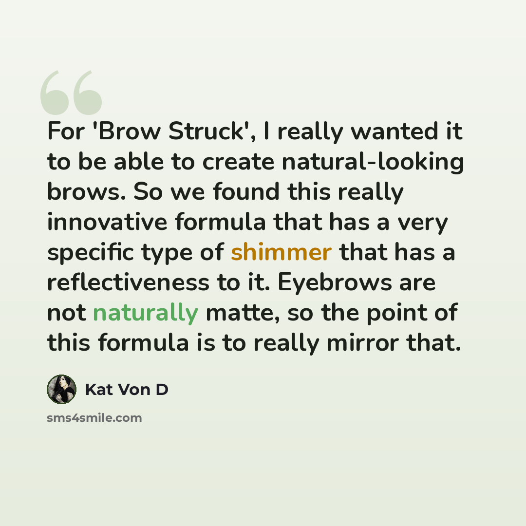 “For 'Brow Struck', I really wanted it to be able to create natural-looking brows. So we found this really innovative formula that has a very specific type of shimmer that has a reflectiveness to it. Eyebrows are not naturally matte, so the point of this formula is to really mirror that.” quote by Kat Von D
