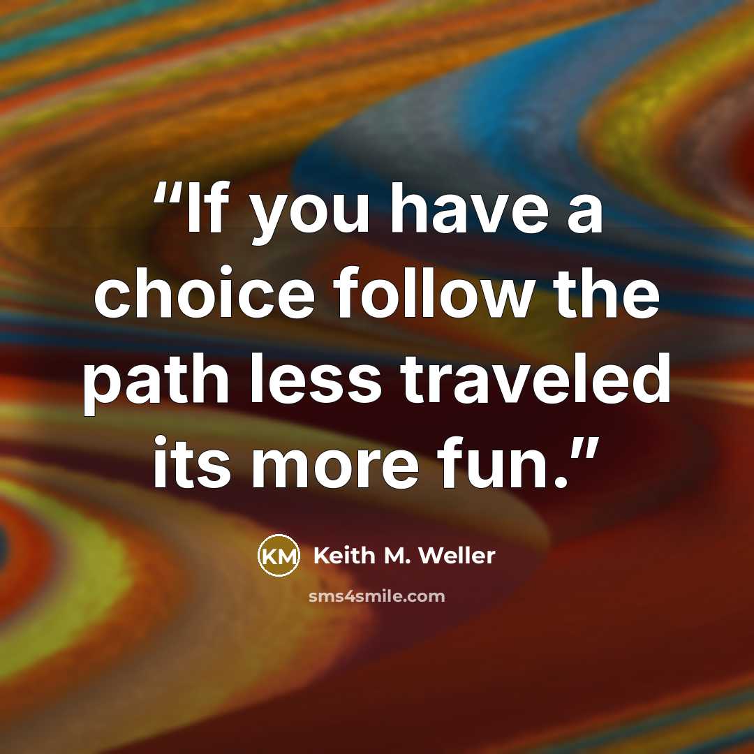“If you have a choice follow the path less traveled its more fun.” quote by Keith M. Weller