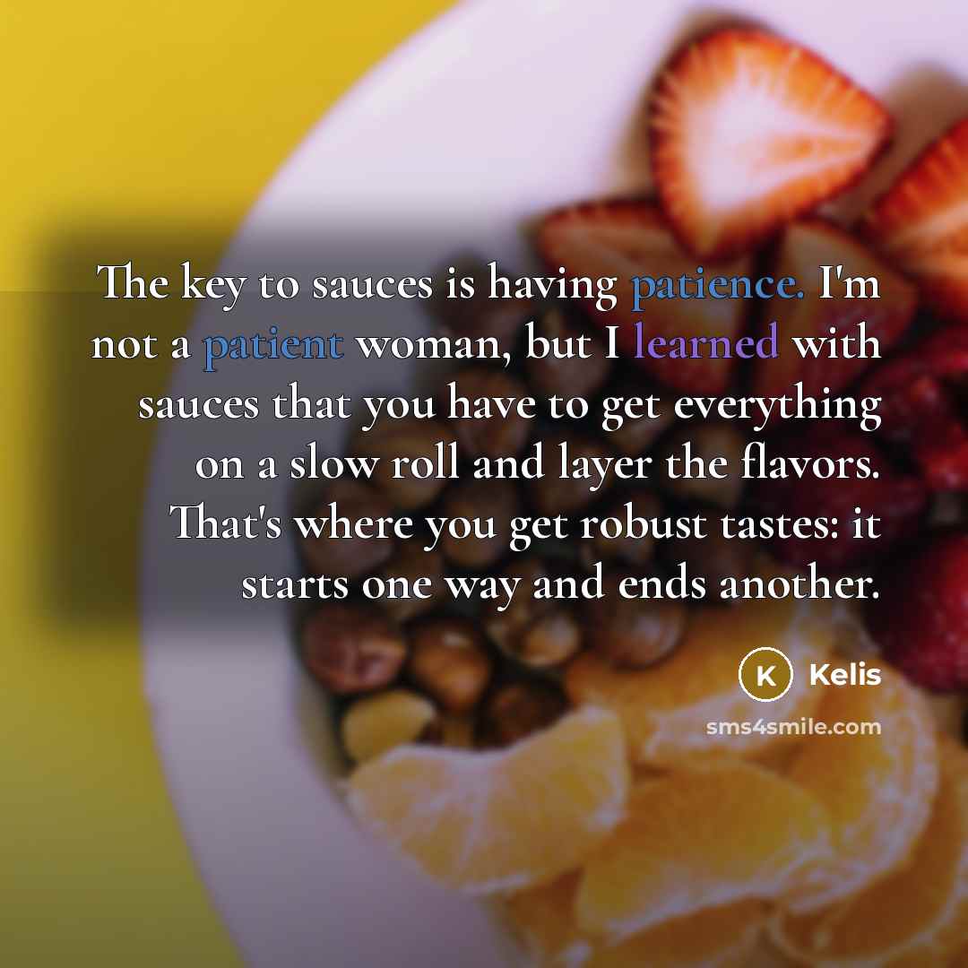 “The key to sauces is having patience. I'm not a patient woman, but I learned with sauces that you have to get everything on a slow roll and layer the flavors. That's where you get robust tastes: it starts one way and ends another.” quote by Kelis