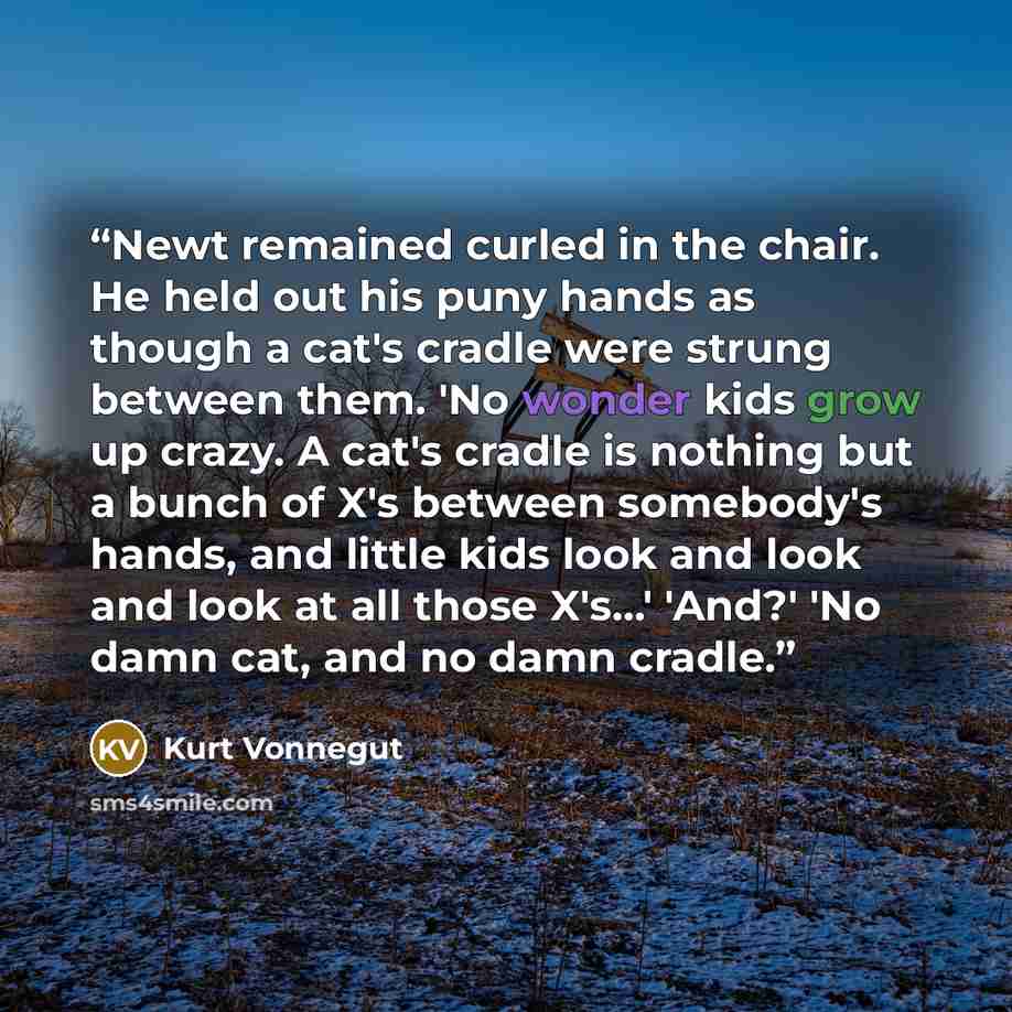 “Newt remained curled in the chair. He held out his puny hands as though a cat's cradle were strung between them. 'No wonder kids grow up crazy. A cat's cradle is nothing but a bunch of X's between somebody's hands, and little kids look and look and look at all those X's...' 'And?' 'No damn cat…” quote by Kurt Vonnegut