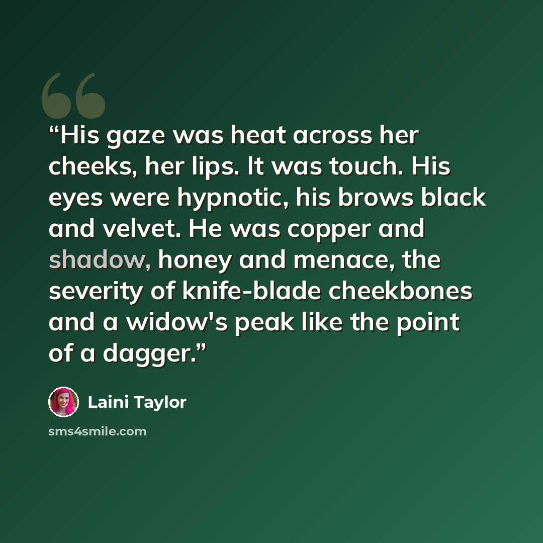 “His gaze was heat across her cheeks, her lips. It was touch. His eyes were hypnotic, his brows black and velvet. He was copper and shadow, honey and menace, the severity of knife-blade cheekbones and a widow's peak like the point of a dagger.” quote by Laini Taylor