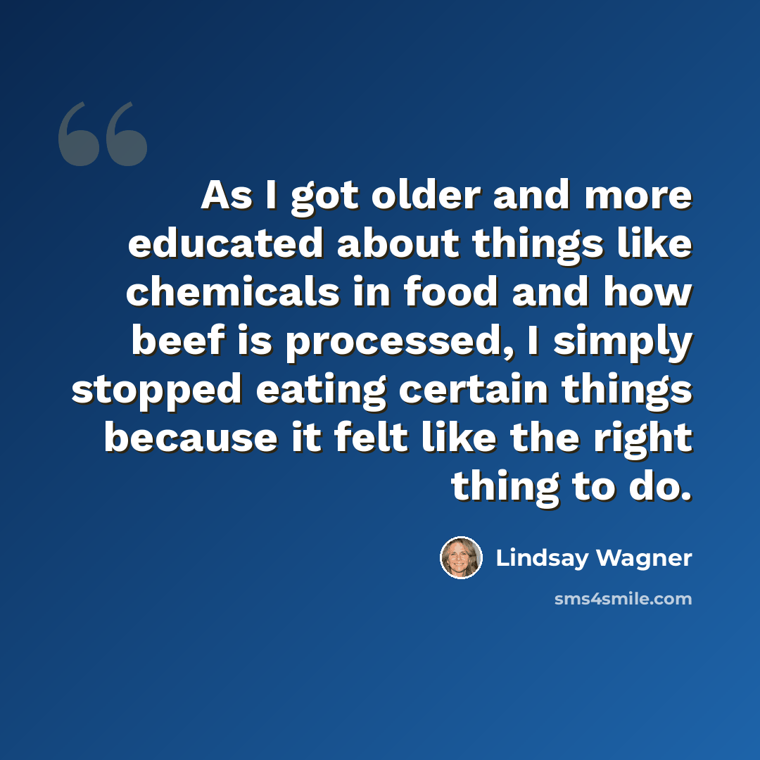 “As I got older and more educated about things like chemicals in food and how beef is processed, I simply stopped eating certain things because it felt like the right thing to do.” quote by Lindsay Wagner