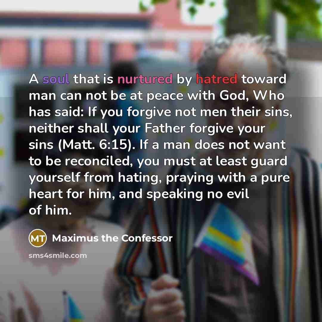 “A soul that is nurtured by hatred toward man can not be at peace with God, Who has said: If you forgive not men their sins, neither shall your Father forgive your sins (Matt. 6:15). If a man does not want to be reconciled, you must at least guard yourself from hating, praying with a pure heart for…” quote by Maximus the Confessor